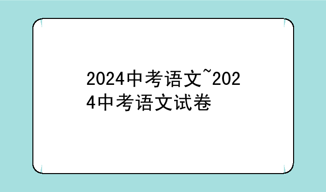 2024中考语文~2024中考语文试卷