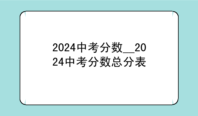 2024中考分数__2024中考分数总分表