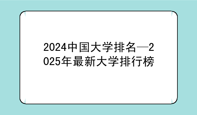 2024中国大学排名—2025年最新大学排行榜