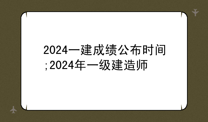 2024一建成绩公布时间;2024年一级建造师