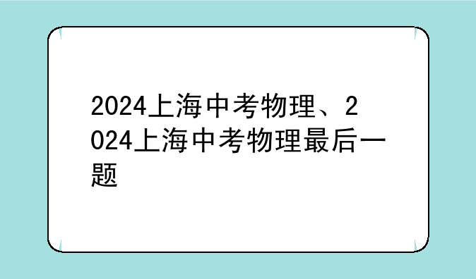 2024上海中考物理、2024上海中考物理最后一题