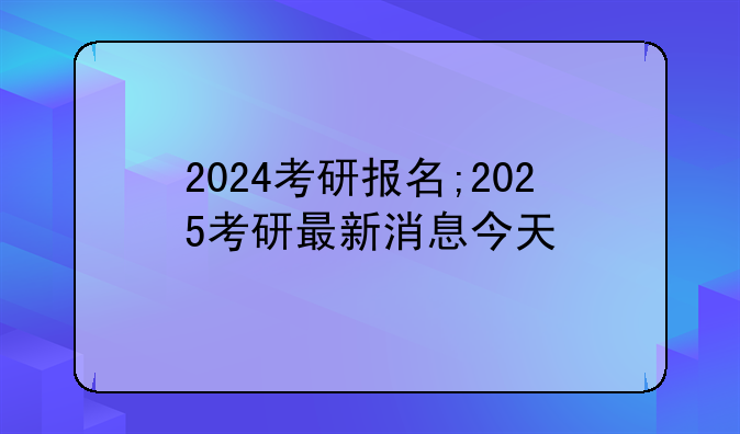 2024考研报名;2025考研最新消息今天