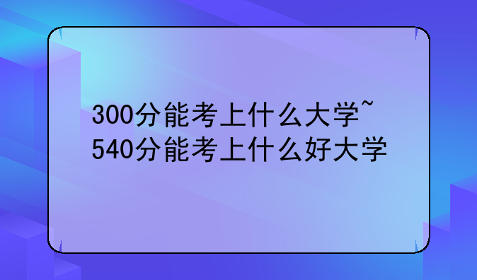 300分能考上什么大学~540分能考上什么好大学