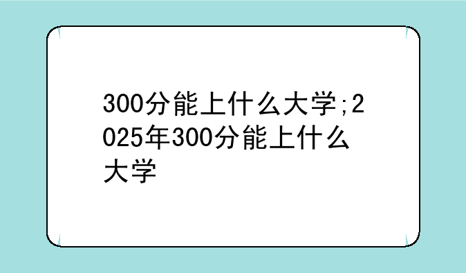 300分能上什么大学;2025年300分能上什么大学