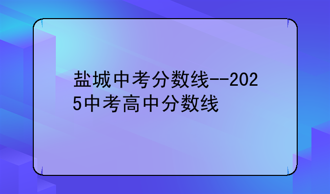 盐城中考分数线--2025中考高中分数线