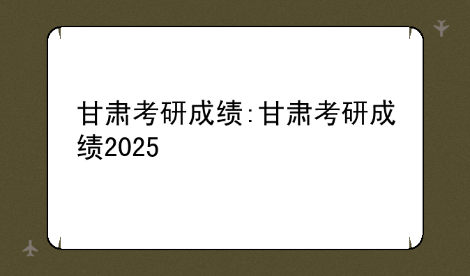 甘肃考研成绩:甘肃考研成绩2025