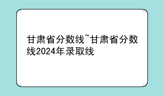 甘肃省分数线~甘肃省分数线2024年录取线