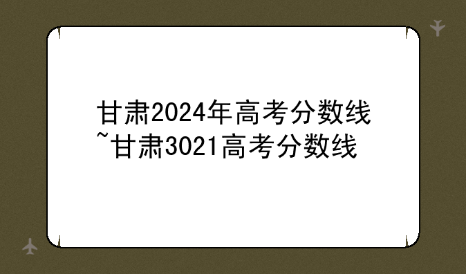 甘肃2024年高考分数线~甘肃3021高考分数线