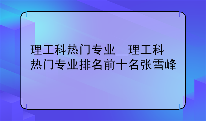 理工科热门专业__理工科热门专业排名前十名张雪峰