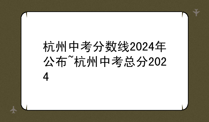 杭州中考分数线2024年公布~杭州中考总分2024