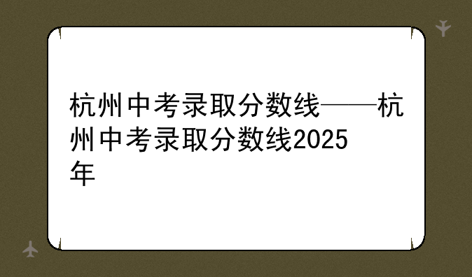 杭州中考录取分数线——杭州中考录取分数线2025年
