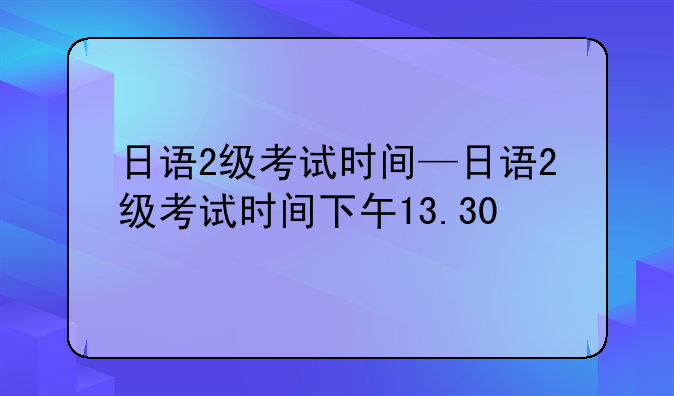 日语2级考试时间—日语2级考试时间下午13.30