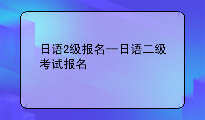 日语2级报名--日语二级考试报名