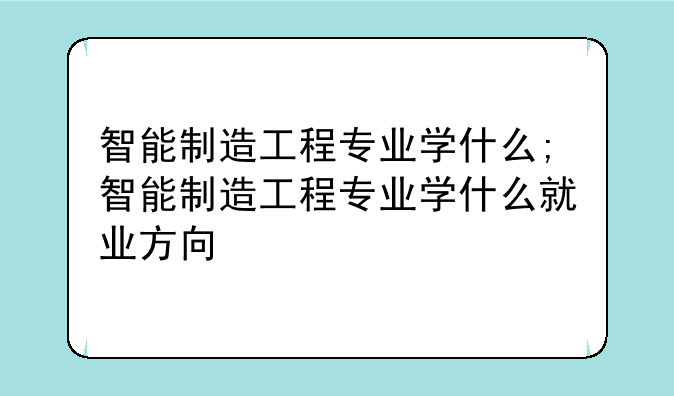 智能制造工程专业学什么;智能制造工程专业学什么就业方向