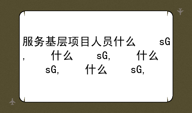 服务基层项目人员什么意思—服务基层项目人员岗位怎么样