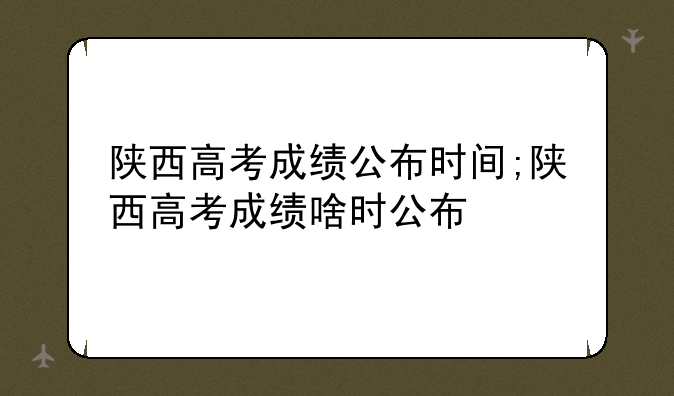 陕西高考成绩公布时间;陕西高考成绩啥时公布