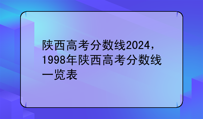 陕西高考分数线2024，1998年陕西高考分数线一览表