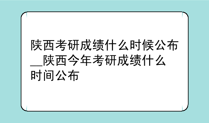 陕西考研成绩什么时候公布__陕西今年考研成绩什么时间公布