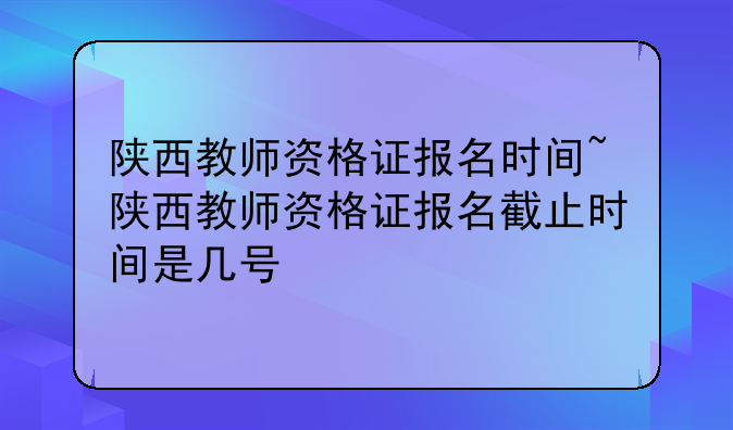 陕西教师资格证报名时间~陕西教师资格证报名截止时间是几号