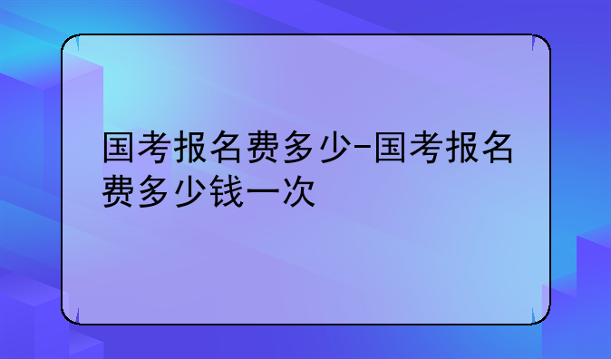 国考报名费多少-国考报名费多少钱一次