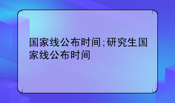 国家线公布时间;研究生国家线公布时间