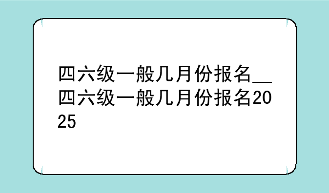 四六级一般几月份报名__四六级一般几月份报名2025