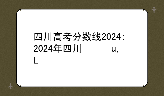 四川高考分数线2024:2024年四川录取分数线一览表