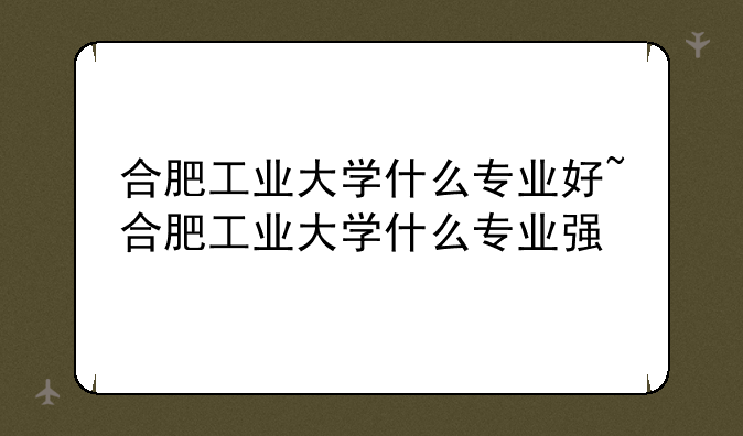合肥工业大学什么专业好~合肥工业大学什么专业强