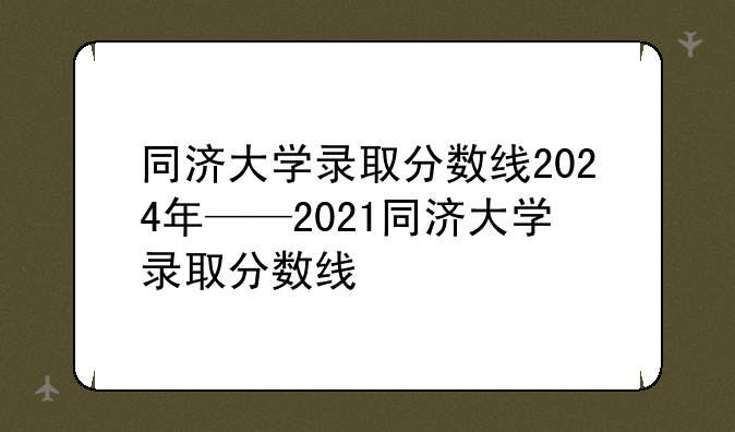同济大学录取分数线2024年——2021同济大学录取分数线