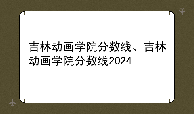 吉林动画学院分数线、吉林动画学院分数线2024