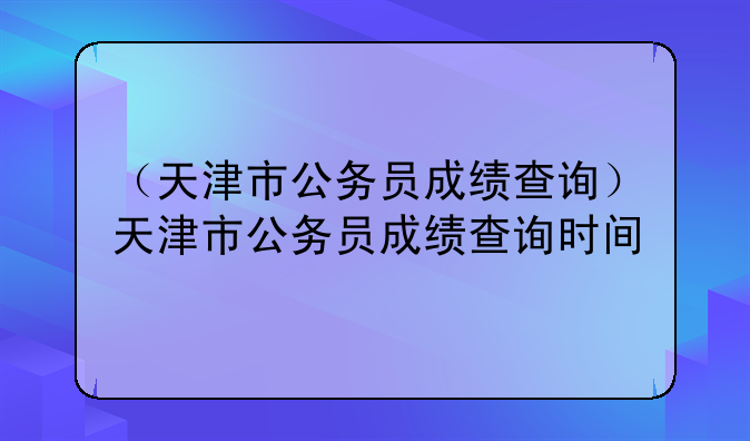 （天津市公务员成绩查询）天津市公务员成绩查询时间