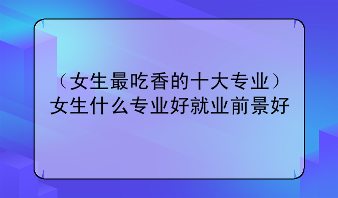 （女生最吃香的十大专业）女生什么专业好就业前景好