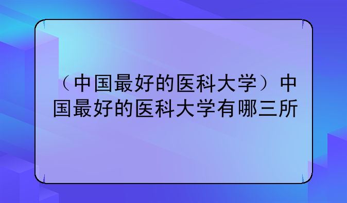 （中国最好的医科大学）中国最好的医科大学有哪三所