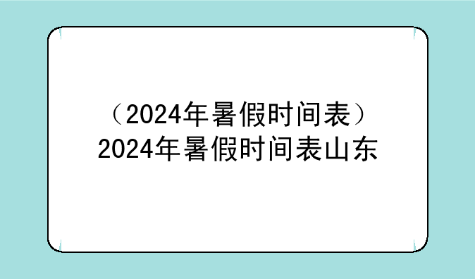 （2024年暑假时间表）2024年暑假时间表山东