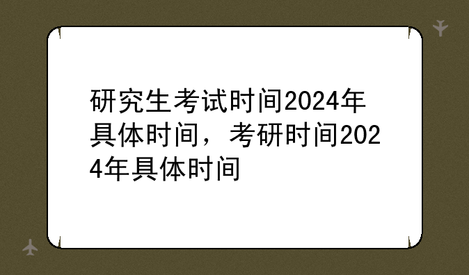 研究生考试时间2024年具体时间，考研时间2024年具体时间