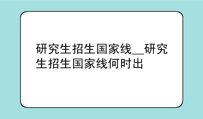 研究生招生国家线__研究生招生国家线何时出