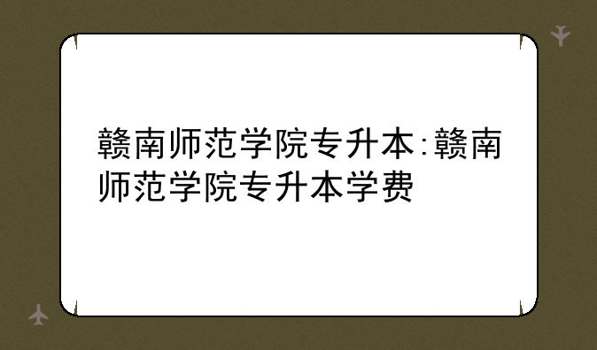 赣南师范学院专升本:赣南师范学院专升本学费
