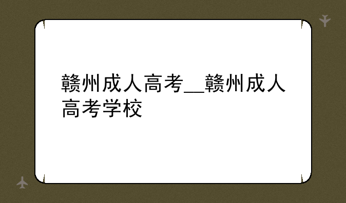 赣州成人高考__赣州成人高考学校