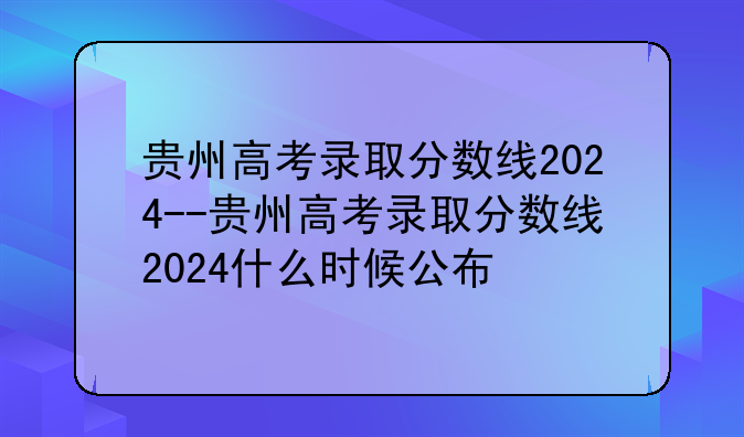 贵州高考录取分数线2024--贵州高考录取分数线2024什么时候公布