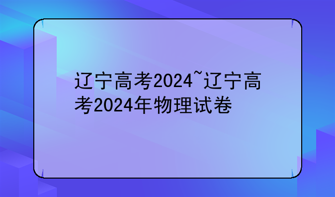 辽宁高考2024~辽宁高考2024年物理试卷