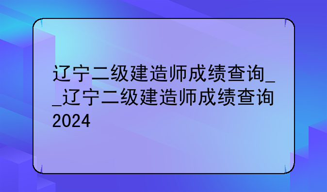辽宁二级建造师成绩查询__辽宁二级建造师成绩查询2024