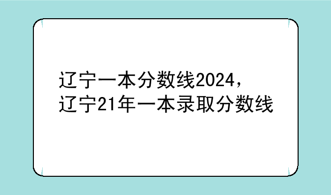 辽宁一本分数线2024，辽宁21年一本录取分数线