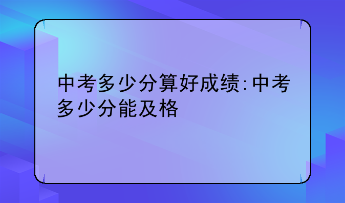 中考多少分算好成绩:中考多少分能及格