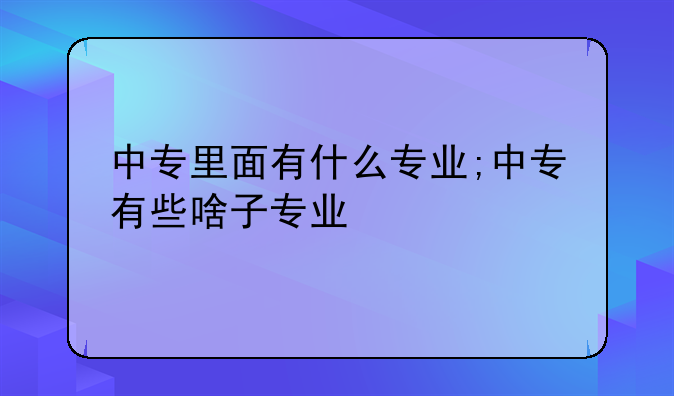 中专里面有什么专业;中专有些啥子专业