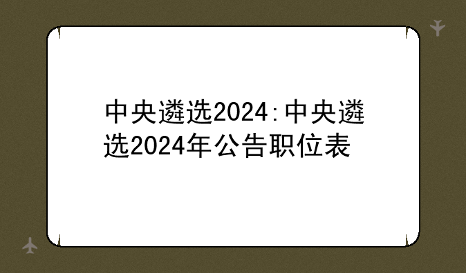 中央遴选2024:中央遴选2024年公告职位表