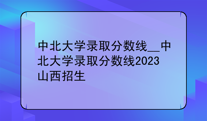 中北大学录取分数线__中北大学录取分数线2023山西招生