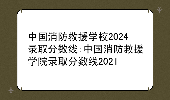 中国消防救援学校2024录取分数线:中国消防救援学院录取分数线2021
