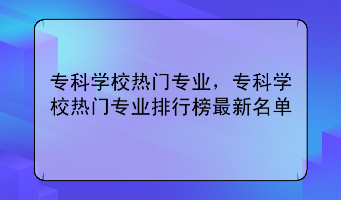 专科学校热门专业，专科学校热门专业排行榜最新名单