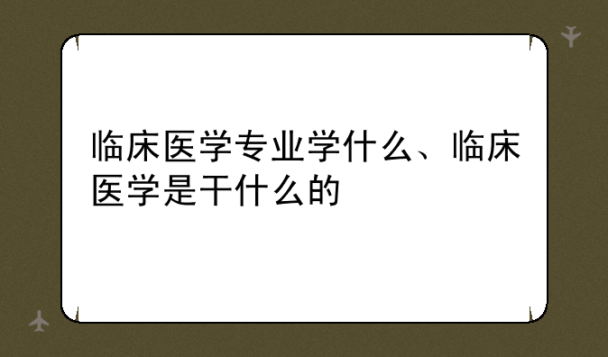 临床医学专业学什么、临床医学是干什么的