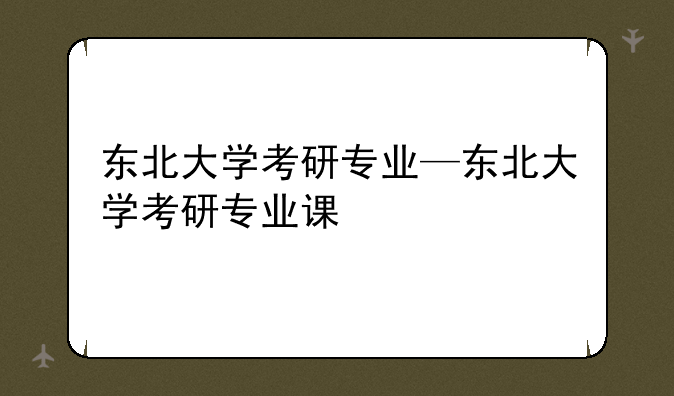 东北大学考研专业—东北大学考研专业课